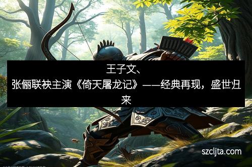 王子文、张俪联袂主演《倚天屠龙记》——经典再现，盛世归来