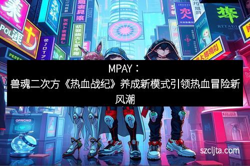 MPAY：兽魂二次方《热血战纪》养成新模式引领热血冒险新风潮